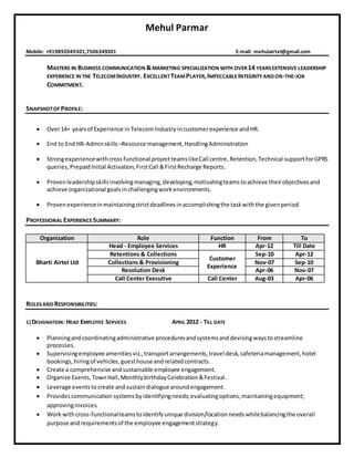 Mehul Parmar
Mobile: +919892049301,7506349301 E-mail: mehulairtel@gmail.com
MASTERS IN BUSINESS COMMUNICATION &MARKETING SPECIALIZATION WITH OVER14 YEARSEXTENSIVE LEADERSHIP
EXPERIENCE IN THE TELECOMINDUSTRY. EXCELLENTTEAMPLAYER,IMPECCABLEINTEGRITY ANDON-THE-JOB
COMMITMENT.
SNAPSHOTOF PROFILE:
 Over14+ yearsof Experience in TelecomIndustry incustomerexperience andHR.
 End to End HR-Adminskills –Resource management,HandlingAdministration
 Strongexperiencewithcrossfunctional project teamslikeCall centre,Retention,Technical supportforGPRS
queries, PrepaidInitial Activation,FirstCall &FirstRecharge Reports.
 Provenleadershipskillsinvolvingmanaging,developing,motivatingteamstoachieve theirobjectivesand
achieve organizational goalsinchallengingworkenvironments.
 Provenexperienceinmaintainingstrictdeadlinesinaccomplishingthe taskwiththe givenperiod
PROFESSIONAL EXPERIENCESUMMARY:
Organization Role Function From To
Bharti Airtel Ltd
Head - Employee Services HR Apr-12 Till Date
Retentions & Collections
Customer
Experience
Sep-10 Apr-12
Collections & Provisioning Nov-07 Sep-10
Resolution Desk Apr-06 Nov-07
Call Center Executive Call Center Aug-03 Apr-06
ROLESANDRESPONSIBILITIES:
1) DESIGNATION: HEAD EMPLOYEE SERVICES APRIL 2012 - TILL DATE
 Planningandcoordinatingadministrative proceduresandsystemsanddevisingwaystostreamline
processes.
 Supervisingemployee amenitiesviz.,transportarrangements,travel desk,cafeteriamanagement,hotel
bookings,hiringof vehicles, guesthouse andrelatedcontracts.
 Create a comprehensive andsustainable employee engagement.
 Organize Events,TownHall,MonthlybirthdayCelebration&Festival.
 Leverage eventstocreate andsustaindialogue aroundengagement.
 Providescommunication systemsbyidentifyingneeds;evaluatingoptions;maintainingequipment;
approvinginvoices.
 Work withcross-functionalteamstoidentifyunique division/locationneedswhilebalancingthe overall
purpose andrequirementsof the employee engagementstrategy.
 