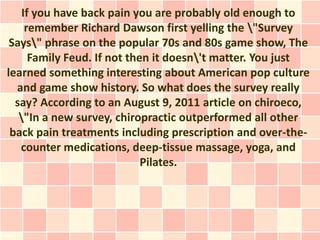 If you have back pain you are probably old enough to
     remember Richard Dawson first yelling the "Survey
 Says" phrase on the popular 70s and 80s game show, The
      Family Feud. If not then it doesn't matter. You just
learned something interesting about American pop culture
  and game show history. So what does the survey really
  say? According to an August 9, 2011 article on chiroeco,
   "In a new survey, chiropractic outperformed all other
 back pain treatments including prescription and over-the-
   counter medications, deep-tissue massage, yoga, and
                             Pilates.
 