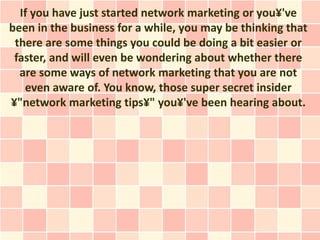 If you have just started network marketing or you¥'ve
been in the business for a while, you may be thinking that
 there are some things you could be doing a bit easier or
 faster, and will even be wondering about whether there
  are some ways of network marketing that you are not
   even aware of. You know, those super secret insider
¥"network marketing tips¥" you¥'ve been hearing about.
 
