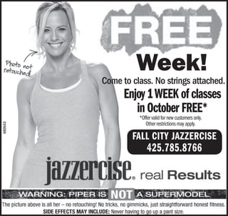 Week!
         Come to class. No strings attached.
               Enjoy 1 WEEK of classes
                  in October FREE*
                   *Offer valid for new customers only.
                      Other restrictions may apply.
                                                          O
680643




                 FALL CITY JAZZERCISE
                       425.785.8766
 