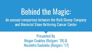 Behind the Magic:
An unusual comparison between the Walt Disney Company
and Memorial Sloan Kettering Cancer Center
Presented By
Megan Coakley (Rutgers ‘18) &
Nicolette Gadaleta (Rutgers ‘17)
 