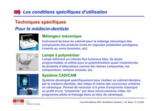 Les conditions spLes conditions spéécifiques dcifiques d’’utilisationutilisation
Techniques spTechniques spéécifiquescifiques
Pour le médecin-dentiste
MMéélangeur mlangeur méécaniquecanique
Instrument de base du cabinet pour le mélange mécanique des
composants des produits livrés en capsules prédosées (amalgame,
ciments au verre ionomère, etc)
LampeLampe àà polympolyméériserriser
Lampe délivrant un intense flux lumineux bleu, de durée
programmable, et utilisé pour la polymérisation quasi instantannée
de produits d’obturations comme les résines composites, les
compomères, certains ciments, etc.
SystSystèème CAD/CAMme CAD/CAM
Système développé spécifiquement pour réaliser au cabinet dentaire,
par le médecin-dentiste, des inlays et même des couronnes unitaires
en céramique. Permet de renoncer à la prise d’empreinte classique
au profit d’une “empreinte” par deux micro-caméras vidéo. Un
programme pilote le fraisage dans un bloc de céramique.
Cours Biomatériaux 2006 / Biomatériaux dentaires / J.-M. Meyer / 15.12.2006
 