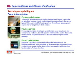 Les conditions spLes conditions spéécifiques dcifiques d’’utilisationutilisation
Techniques spTechniques spéécifiquescifiques
Pour le technicien
Fonte au chalumeauFonte au chalumeau
Technique habituelle pour la fonte des alliages à couler. La coulée
se fait alors par une fronde horizontale (force centrifuge). Suivant le
type d’alliage, on modifie la composition du mélange gazeux pour
augmenter la température de la torche.
Four sous videFour sous vide
Four programmable développé spécialement pour la cuisson des
céramiques dentaires. Le vide permet d’éliminer les bulles d’air dans
la céramique, augmentant ainsi la translucidité de la porcelaine
dentaire
FourFour àà polympolyméériserriser
Petit four combinant une irradiation lumineuse intense et un
chauffage modéré, pour améliorer le taux de conversion des résines
synthétiques, en particulier des résines composites utilisées pour
la réalisation d’inlays et onlays
Cours Biomatériaux 2006 / Biomatériaux dentaires / J.-M. Meyer / 15.12.2006
 