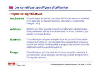Les conditions spLes conditions spéécifiques dcifiques d’’utilisationutilisation
PropriPropriééttéés significativess significatives
MouillabilitMouillabilitéé Important pour toutes les questions d’interfaces entre un matériau
et un tissu dur ou mou (empreintes, obturations, scellements,
collages, etc.)
AdhAdhéésionsion Déterminant pour tous les problèmes d’obturation et de collages.
Particulièrement difficile à maîtriser dans un milieu humide et peu
calcifié comme la dentine
ElasticitElasticitéé Caractéristique indispensable pour tous les produits d’empreinte
(notamment lorsqu’on retire l’empreinte en passant par-dessus le
bombé des dents). Indispensable aussi pour les crochets dans les
châssis de prothèse partielle adjointe
FluageFluage Caractéristique qu’il convient de minimiser dans les matériaux à
comportement visco-élastique comme les produits d’empreinte et
l’amalgame dentaire
Cours Biomatériaux 2006 / Biomatériaux dentaires / J.-M. Meyer / 15.12.2006
 