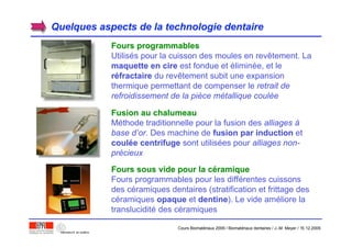 Quelques aspects de la technologie dentaireQuelques aspects de la technologie dentaire
Fours programmablesFours programmables
Utilisés pour la cuisson des moules en revêtement. La
maquette en ciremaquette en cire est fondue et éliminée, et le
rrééfractairefractaire du revêtement subit une expansion
thermique permettant de compenser le retrait de
refroidissement de la pièce métallique coulée
Fusion au chalumeauFusion au chalumeau
Méthode traditionnelle pour la fusion des alliages à
base d’or. Des machine de fusion par inductionfusion par induction et
coulcouléée centrifugee centrifuge sont utilisées pour alliages non-
précieux
Fours sous vide pour la cFours sous vide pour la cééramiqueramique
Fours programmables pour les différentes cuissons
des céramiques dentaires (stratification et frittage des
céramiques opaqueopaque et dentinedentine). Le vide améliore la
translucidité des céramiques
Cours Biomatériaux 2006 / Biomatériaux dentaires / J.-M. Meyer / 15.12.2006
 