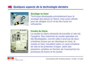 Quelques aspects de la technologie dentaireQuelques aspects de la technologie dentaire
Soudage au laserSoudage au laser
Technique développée principalement pour le
soudage des pièces en titane, mais aussi utilisée
pour les alliages Co-Cr et les fils d’acier en
orthodontie
CoulCouléée du titanee du titane
La coulée du titane nécessite de travailler à l’abri de
l’oxygène. Des machines de coulée spéciales ont
été développées, comme celle-ci pourvue de deux
chambres (fusion par arc électrique en haut, et
coulée en bas), travaillant selon un cycle complexe
de vide et de protection d’argon, selon des
pressions variables en fonction de l’avancement du
processus de fusion et de coulée
Cours Biomatériaux 2006 / Biomatériaux dentaires / J.-M. Meyer / 15.12.2006
 