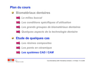 Plan du coursPlan du cours
BiomatBiomatéériaux dentairesriaux dentaires
Etude de quelques casEtude de quelques cas
Le milieu buccal
Les conditions spécifiques d’utilisation
Les grands groupes de biomatériaux dentaires
Quelques aspects de la technologie dentaire
Les résines composites
Les ponts en céramique
Les systèmes CAD / CAM
Cours Biomatériaux 2006 / Biomatériaux dentaires / J.-M. Meyer / 15.12.2006
 