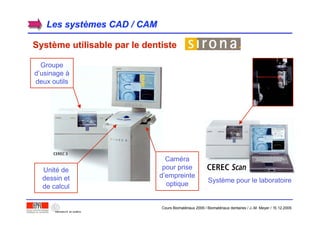 Les systLes systèèmes CAD / CAMmes CAD / CAM
SystSystèème utilisable par le dentisteme utilisable par le dentiste
Groupe
d’usinage à
deux outils
Unité de
dessin et
de calcul
Caméra
pour prise
d’empreinte
optique
Système pour le laboratoire
Cours Biomatériaux 2006 / Biomatériaux dentaires / J.-M. Meyer / 15.12.2006
 