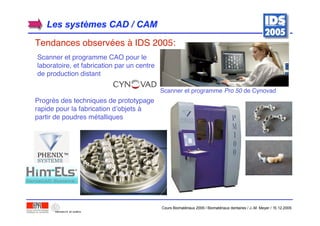 Scanner et programme CAO pour le
laboratoire, et fabrication par un centre
de production distant
Progrès des techniques de prototypage
rapide pour la fabrication d’objets à
partir de poudres métalliques
Scanner et programme Pro 50 de Cynovad
Les systLes systèèmes CAD / CAMmes CAD / CAM
Tendances observées à IDS 2005:
Cours Biomatériaux 2006 / Biomatériaux dentaires / J.-M. Meyer / 15.12.2006
 