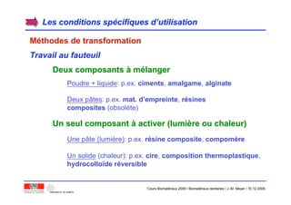 Les conditions spLes conditions spéécifiques dcifiques d’’utilisationutilisation
MMééthodes de transformationthodes de transformation
Travail au fauteuil
Deux composantsDeux composants àà mméélangerlanger
Poudre + liquide: p.ex. cimentsciments, amalgameamalgame, alginatealginate
Deux pâtes: p.ex. mat. dmat. d’’empreinteempreinte, rréésinessines
compositescomposites (obsolète)
Un seul composantUn seul composant àà activer (lumiactiver (lumièère ou chaleur)re ou chaleur)
Une pâte (lumière): p.ex. rréésine compositesine composite, compomcompomèèrere
Un solide (chaleur): p.ex. cirecire, composition thermoplastiquecomposition thermoplastique,
hydrocollohydrocolloïïdede rrééversibleversible
Cours Biomatériaux 2006 / Biomatériaux dentaires / J.-M. Meyer / 15.12.2006
 