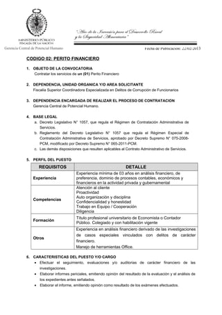 Fecha de Publicación: 22/02/2013Gerencia Central de Potencial Humano
CODIGO 02: PERITO FINANCIERO
1. OBJETO DE LA CONVOCATORIA
Contratar los servicios de un (01) Perito Financiero
2. DEPENDENCIA, UNIDAD ORGANICA Y/O AREA SOLICITANTE
Fiscalía Superior Coordinadora Especializada en Delitos de Corrupción de Funcionarios
3. DEPENDENCIA ENCARGADA DE REALIZAR EL PROCESO DE CONTRATACION
Gerencia Central de Potencial Humano.
4. BASE LEGAL
a. Decreto Legislativo N° 1057, que regula el Régimen de Contratación Administrativa de
Servicios.
b. Reglamento del Decreto Legislativo N° 1057 que regula el Régimen Especial de
Contratación Administrativa de Servicios, aprobado por Decreto Supremo N° 075-2008-
PCM, modificado por Decreto Supremo N° 065-2011-PCM.
c. Las demás disposiciones que resulten aplicables al Contrato Administrativo de Servicios.
5. PERFIL DEL PUESTO
REQUISITOS DETALLE
Experiencia
Experiencia mínima de 03 años en análisis financiero, de
preferencia, dominio de procesos contables, económicos y
financieros en la actividad privada y gubernamental
Competencias
Atención al cliente
Proactividad
Auto organización y disciplina
Confidencialidad y honestidad
Trabajo en Equipo / Cooperación
Diligencia
Formación
Título profesional universitario de Economista o Contador
Público. Colegiado y con habilitación vigente
Otros
Experiencia en análisis financiero derivado de las investigaciones
de casos especiales vinculados con delitos de carácter
financiero.
Manejo de herramientas Office.
6. CARACTERISTICAS DEL PUESTO Y/O CARGO
• Efectuar el seguimiento, evaluaciones y/o auditorias de carácter financiero de las
investigaciones.
• Elaborar informes periciales, emitiendo opinión del resultado de la evaluación y el análisis de
los expedientes antes señalados.
• Elaborar el informe, emitiendo opinión como resultado de los exámenes efectuados.
 