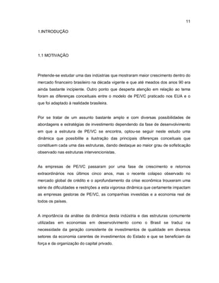 11
1.INTRODUÇÃO
1.1 MOTIVAÇÃO
Pretende-se estudar uma das indústrias que mostraram maior crescimento dentro do
mercado financeiro brasileiro na década vigente e que até meados dos anos 90 era
ainda bastante incipiente. Outro ponto que desperta atenção em relação ao tema
foram as diferenças conceituais entre o modelo de PE/VC praticado nos EUA e o
que foi adaptado à realidade brasileira.
Por se tratar de um assunto bastante amplo e com diversas possibilidades de
abordagens e estratégias de investimento dependendo da fase de desenvolvimento
em que a estrutura de PE/VC se encontra, optou-se seguir neste estudo uma
dinâmica que possibilite a ilustração das principais diferenças conceituais que
constituem cada uma das estruturas, dando destaque ao maior grau de sofisticação
observado nas estruturas intervencionistas.
As empresas de PE/VC passaram por uma fase de crescimento e retornos
extraordinários nos últimos cinco anos, mas o recente colapso observado no
mercado global de crédito e o aprofundamento da crise econômica trouxeram uma
série de dificuldades e restrições a esta vigorosa dinâmica que certamente impactam
as empresas gestoras de PE/VC, as companhias investidas e a economia real de
todos os países.
A importância da análise da dinâmica desta indústria e das estruturas comumente
utilizadas em economias em desenvolvimento como o Brasil se traduz na
necessidade da geração consistente de investimentos de qualidade em diversos
setores da economia carentes de investimentos do Estado e que se beneficiam da
força e da organização do capital privado.
 