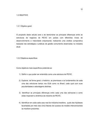 12
1.2 OBJETIVO
1.2.1 Objetivo geral
O propósito deste estudo será o de demonstrar as principais diferenças entre as
estruturas de negócios de PE/VC em países com diferentes níveis de
desenvolvimento e maturidade empresarial, realizando uma análise comparativa
baseada nas estratégias e práticas de gestão comumente observadas na indústria
atual.
1.2.2 Objetivos específicos
Como objetivos mais específicos pretende-se:
1) Definir o que poder ser entendido como uma estrutura de PE/VC.
2) Explorar, de forma geral, o histórico, as premissas e os fundamentos de cada
uma das estruturas tantos nos EUA como no Brasil, cada qual com suas
peculiaridades e abordagens distintas.
3) Identificar as principais diferenças entre cada uma das estruturas e como
estas impactam a dinâmica da indústria de PE/VC.
4) Identificar em cada cada caso real da indústria brasileira, quais das hipóteses
levantadas por meio dos cinco fatores de sucesso do modelo intervencionista
se mostram presentes.
 