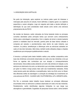 15
1.4 DESCRIÇÃO DOS CAPÍTULOS
Na parte da introdução, após explanar os motivos pelos quais há interesse e
motivação pelo assunto em estudo, foram definidos o objetivo geral e os objetivos
específicos a serem atingidos. Logo em seguida será dada a devida definição e
delimitação do que será considerado neste estudo como sendo uma estrutura
própriamente dita de PE/VC.
Na revisão da literatura, serão colocados de forma bastante direta os principais
conceitos abordados pelos principais textos que serviram como embasamento
teórico para a abordagem comparativa. Com o objetivo de tornar o estudo bastante
próximo à realidade atual de mercado, grande parte da base teórica utilizada é
composta por estudos e acontecimentos reais dentro de cada indústria, que
mostrem, na prática, semelhanças e diferenças entre as estruturas adotadas em
cada um dos dois mercados. Além disso, também serão utilizados artigos e citações
acadêmicas que enriqueçam qualitativamente o estudo.
A terceira e principal parte deste trabalho realiza uma análise comparativa entre
duas das dinâmicas comumente observadas em cada uma das indústrias e de que
forma os agentes são conhecidos por sua atuação e consequentemente
denominados. Esta análise acaba adotando um certo viés otimista em relação a uma
estrutura em detrimento da outra, ao demonstrar que uma delas notadamente acaba
por gerar no médio e longo prazos mais valor aos investimentos realizados. Ainda
nesta terceira parte são definidos e exemplificados, tanto nos EUA como no Brasil,
três diferentes estilos de abordagem e condução da estratégia de investimento em
uma estrutura de PE/VC : CLASSIC LBO, PLATFORM ROLL-UP e GROWTH LBOs.
Por fim, a conclusão deste trabalho busca destacar as principais diferenças
encontradas entre as estruturas e práticas observadas em cada uma das indústrias.
Paralelamente, serão identificadas algumas limitações no que tange sua
abrangência e generalidade. Sugestões de pesquisas futuras sobre o tema também
 
