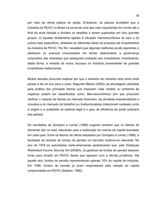 18
por meio da oferta pública de ações. Entretanto, os autores acreditam que a
indústria de PE/VC no Brasil irá se tornar uma das mais importantes do mundo até o
final da atual década e dividem os desafios a serem superados em dois grandes
grupos: (i) aqueles diretamente ligados à situação macroeconômica do país e (ii)
outros mais específicos, atrelados as diferentes fases do processo de investimentos
da indústria de PE/VC. Por fim, ressaltam que algumas melhorias já são aparentes e
destacam os avanços conquistados em temas relacionados a governança
corporativa das empresas que asseguram proteção aos investidores, incentivando,
desta forma, a entrada de novos recursos na indústria provenientes de grandes
investidores institucionais.
Muitos estudos procuram explicar por que o tamanho da indústria varia tanto entre
países e de um ano para o outro. Segundo Ribeiro (2005), as abordagens utilizadas
para análise dos principais fatores que impactam cada modelo ou ambiente de
negócios podem ser classificadas como: Macroeconômicas (em que procuram
verificar o impacto de fatores do mercado financeiro, da atividade empreendedora e
inovativa e do mercado de trabalho) ou Institucionalistas (relacionam variáveis como
a origem e a qualidade do sistema legal e o grau de eficiência do poder judiciário
dos países).
Os resultados de Gompers e Lerner (1998) sugerem também que os fatores de
demanda são os mais relevantes para a explicação do volume de capital levantado
em cada país. Entre os fatores de oferta estudados por Gompers e Lerner (1998), a
facilidade de entrada de fundos de pensão no mercado mostrou-se relevante. No
ano de 1979 as autoridades norte-americanas esclareceram que, pelo Employee
Retirement Income Security Act (ERISA), os gestores de fundos de pensão estavam
livres para investir em PE/VC desde que agissem com a devida prudência. Até
aquele ano, fundos de pensão representavam apenas 15% do capital da indústria.
Em 1986, fundos de pensão já eram responsáveis pela metade do capital
comprometido em PE/VC (Sahlam, 1990).
 