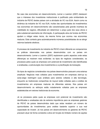 19
No caso das economias em desenvolvimento, Lerner e Leamon (2007) destacam
que o interesse dos investidores institucionais é justificado pela similiaridade da
indústria de PE/VC destes países com a atividade de VC nos EUA. Assim como na
dinâmica da indústria de VC nos EUA, muitas das oportunidades de investimentos
nas economias em desenvolvimento são caracterizadas pela grande incerteza da
viabilidade do negócio, dificuldade em determinar o preço justo dos seus ativos e
pela substancial assimetria de informação. A participação ativa de fundos de PE/VC
ajudam a mitigar estes riscos, da mesma forma que ocorreu nas economias
maduras. Este contexto gera automaticamente inúmeras possibilidades de se atingir
retornos bastante atrativos.
O processo de investimento da indústria de PE/VC é bem diferente ao compararmos
as práticas observadas nos países desenvolvidos com os países em
desenvolvimento. Lerner e Leamon (2007) exploraram quatro aspectos onde estas
diferenças se mostram mais evidentes: os tipos de negócios considerados, os
processos pelos quais as empresas com potencial de investimento são identificadas
e analisadas, a estruturação dos investimentos e a precificação da transação.
Os tipos de negócios considerados nos países desenvolvidos possuem uma extensa
amplitude. Negócios mais voltados para investimentos em empresas start-up ou
early-stage restringem suas análises para setores voltados à alta tecnologia,
enquanto as tradicionais companhias de buyout estão voltadas para a análise de
investimentos em empresas maduras de diferentes setores. Nos países em
desenvolvimento os esforços estão notadamente voltados para as empresas
estabelecidas em setores tradicionais da economia.
Já os processos pelos quais as empresas com potencial de investimento são
identificadas e analisadas são de extrema importância para as empresas gestoras
de PE/VC de países desenvolvidos dado que estas recebem um número de
oportunidades de investimentos para análise bastante superior a sua real
capacidade de investir. Já nos países em desenvolvimento os gestores de PE/VC
precisam atuar de forma constante e ativa em função do limitado número de opções
 