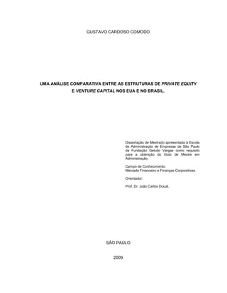 GUSTAVO CARDOSO COMODO
UMA ANÁLISE COMPARATIVA ENTRE AS ESTRUTURAS DE PRIVATE EQUITY
E VENTURE CAPITAL NOS EUA E NO BRASIL.
Dissertação de Mestrado apresentada à Escola
de Administração de Empresas de São Paulo
da Fundação Getulio Vargas como requisito
para a obtenção do título de Mestre em
Administração.
Campo de Conhecimento:
Mercado Financeiro e Finanças Corporativas.
Orientador:
Prof. Dr. João Carlos Douat.
SÃO PAULO
2009
 