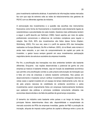 20
para investimento realmente atrativas. A assimetria de informações nestes mercados
faz com que seja de extrema valia as redes de relacionamentos dos gestores de
PE/VC com os diferentes agentes da indústria.
A estruturação dos investimentos e a questão das escolhas dos instrumentos
financeiros como forma de financiamento e investimento está diretamente ligada às
características e peculiaridades de cada modelo. Gestores mais sofisticados tendem
a seguir o perfil descrito por Sahlman (1990): fazem aportes por meio de ações
preferenciais conversíveis e utilizam-se de contratos complexos para regular a
relação. Nos EUA, 80% dos investimentos são feitos dessa forma (Kaplan;
Strömberg, 2003). Por sua vez, esse é o perfil de apenas 20% das transações
realizadas na Europa (Botazzi, Da Rin e Hellman, 2003). Já no Brasil, este número é
ainda mais reduzido, e por meio do comprometimento de capital por parte do
investidor, o gestor busca sempre garantir em seus investimentos participação
majoritária dentro da estrutura societária da empresa investida.
Por fim, a precificação dos transações nos dois ambientes também são bastante
diferentes. Enquanto nas nações desenvolvidas o potencial de ganho de uma
empresa já madura é bastante limitado, seja em função da estabilidade econômica
que permite uma precificação correta ou pela própria estruturação da transação que
é feita em cima de empresas e setores bastante conhecidos. Nos países em
desenvolvimento é bastante comum verificar investimentos entregando retornos de
várias vezes o capital investido em um espaço de tempo relativamente curto. Isto se
dá pela própria natureza de volatilidade do ambiente econômico e pelos
investimentos serem originalmente feitos em empresas tradicionalmente familiares
que padecem das práticas e princípios contábeis comumente utilizados nas
economias desenvolvidas e da falta de padrões de governança corporativa.
O tamanho da indústria varia bastante entre países e ao longo do tempo. Os
principais fatores determinantes disso são: disponibilidade e receptividade do
mercado acionário de IPOs de empresas investidas, gastos de P&D e produção de
inovação, alíquota de imposto sobre ganhos de capital e diferença entre o juros de
 