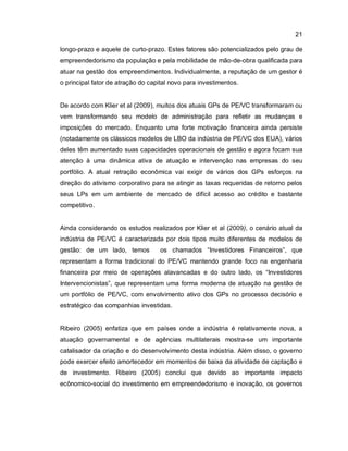 21
longo-prazo e aquele de curto-prazo. Estes fatores são potencializados pelo grau de
empreendedorismo da população e pela mobilidade de mão-de-obra qualificada para
atuar na gestão dos empreendimentos. Individualmente, a reputação de um gestor é
o principal fator de atração do capital novo para investimentos.
De acordo com Klier et al (2009), muitos dos atuais GPs de PE/VC transformaram ou
vem transformando seu modelo de administração para refletir as mudanças e
imposições do mercado. Enquanto uma forte motivação financeira ainda persiste
(notadamente os clássicos modelos de LBO da indústria de PE/VC dos EUA), vários
deles têm aumentado suas capacidades operacionais de gestão e agora focam sua
atenção à uma dinâmica ativa de atuação e intervenção nas empresas do seu
portfólio. A atual retração econômica vai exigir de vários dos GPs esforços na
direção do ativismo corporativo para se atingir as taxas requeridas de retorno pelos
seus LPs em um ambiente de mercado de difícil acesso ao crédito e bastante
competitivo.
Ainda considerando os estudos realizados por Klier et al (2009), o cenário atual da
indústria de PE/VC é caracterizada por dois tipos muito diferentes de modelos de
gestão: de um lado, temos os chamados “Investidores Financeiros”, que
representam a forma tradicional do PE/VC mantendo grande foco na engenharia
financeira por meio de operações alavancadas e do outro lado, os “Investidores
Intervencionistas”, que representam uma forma moderna de atuação na gestão de
um portfólio de PE/VC, com envolvimento ativo dos GPs no processo decisório e
estratégico das companhias investidas.
Ribeiro (2005) enfatiza que em países onde a indústria é relativamente nova, a
atuação governamental e de agências multilaterais mostra-se um importante
catalisador da criação e do desenvolvimento desta indústria. Além disso, o governo
pode exercer efeito amortecedor em momentos de baixa da atividade de captação e
de investimento. Ribeiro (2005) conclui que devido ao importante impacto
ecônomico-social do investimento em empreendedorismo e inovação, os governos
 