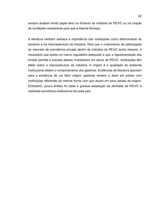 22
sempre acabam tendo papel ativo no fomento da indústria de PE/VC ou na criação
de condições necessárias para que a mesma floresça.
A literatura também destaca a importância das instituições como determinante do
tamanho e da macroestrutura da indústria. Para que o crescimento da participação
do mercado de previdência privada dentro da indústria de PE/VC tenha impacto, é
necessário que exista um marco regulatório adequado e que a regulamentação dos
fundos permita a entrada desses investidores em ativos de PE/VC. Instituições têm
efeito sobre a macroestrutura da indústria. A origem e a qualidade do ambiente
institucional afetam o comportamento dos gestores. Evidências da literatura apontam
para a existência de um fator origem: gestores tendem a atuar em países com
instituições diferentes da mesma forma com que atuam em seus países de origem.
Entretanto, pouca ênfase foi dada à gradual adaptação da atividade de PE/VC à
realidade econômico-institucional de cada país.
 