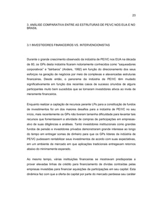 23
3. ANÁLISE COMPARATIVA ENTRE AS ESTRUTURAS DE PE/VC NOS EUA E NO
BRASIL
3.1 INVESTIDORES FINANCEIROS VS. INTERVENCIONISTAS
Durante o grande crescimento observado da indústria de PE/VC nos EUA na década
de 80, os GPs desta indústria ficaram notoriamente conhecidos como “saqueadores
corporativos” e “bárbaros” (Anders, 1992) em função do direcionamento dos seus
esforços na geração de negócios por meio de complexas e alavancadas estruturas
financeiras. Desde então, o panorama da indústria de PE/VC têm mudado
significativamente em função dos recentes casos de sucesso oriundos de alguns
participantes muito bem sucedidos que se tornaram investidores ativos ao invés de
meramente financeiros.
Enquanto realizar a captação de recursos perante LPs para a constituição de fundos
de investimentos foi um dos maiores desafios para a indústria de PE/VC no seu
início, mais recentemente os GPs não tiveram tamanha dificuldade para levantar tais
recursos que fomentassem a atividade de compras de participações em empresas-
alvo de suas diligências e análises. Tanto investidores institucionais como grandes
fundos de pensão e investidores privados demonstraram grande interesse ao longo
do tempo em entregar somas de dinheiro para que os GPs líderes da indústria de
PE/VC pudessem rentabilizar seus investimentos de acordo com suas expectativas,
em um ambiente de mercado em que aplicações tradicionais entregavam retornos
abaixo do minimamente esperado.
Ao mesmo tempo, várias instituições financeiras se mostravam predispostas a
prover elevadas linhas de crédito para financiamento de dívidas contraídas pelas
empresas investidas para financiar aquisições de participações em seu capital. Esta
dinâmica fez com que a oferta de capital por parte do mercado perdesse seu caráter
 