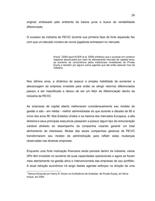 24
original, embasado pelo ambiente de baixos juros e busca de rentabilidade
diferenciada.
O sucesso da indústria de PE/VC durante sua primeira fase de forte expansão fez
com que um elevado número de novos jogadores entrassem no mercado.
Kravis
1
(2004 apud KLIER et al, 2009) enfatizou que o sucesso em construir
negócios alavancados por meio do efervescente mercado de capitais levou
ao aumento da concorrência pelos tradicionais investidores de Private
Equity e também por alguns outros agentes que até então estavam fora da
indústria.
Nos últimos anos, a dinâmica de possuir a simples habilidade de aumentar a
alavancagem da empresa investida para então se atingir retornos diferenciados
passou a ser massificada e deixou de ser um fator de diferenciação dentro da
indústria de PE/VC.
As empresas de capital aberto melhoraram consideravelmente seu modelo de
gestão e são - em média - melhor administradas do que durante a década de 80 e
início dos anos 90. Nos Estados Unidos e na maioria dos mercados Europeus, a alta
diretoria e seus principais executivos passaram a possuir algum tipo de remuneração
variável atrelado ao desempenho da companhia visando garantir um total
alinhamento de interesses. Muitas das atuais companhias gestoras de PE/VC
transformaram seu modelo de administração para refletir estas mudanças
observadas nas diversas empresas.
Enquanto uma forte motivação financeira ainda persiste dentro da indústria, vários
GPs têm investido no aumento de suas capacidades operacionais e agora se focam
mais atentamente na gestão ativa e intervencionista das empresas de seu portfólio.
A atual retração econômica irá exigir destes agentes esforços na direção de uma
1
Notícia fornecida por Henry R. Kravis na Conferência de Analistas de Private Equity, em Nova
Iorque, em 2004.
 