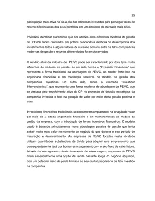 25
participação mais ativa no dia-a-dia das empresas investidas para perseguir taxas de
retorno diferenciadas dos seus portfólios em um ambiente de mercado mais difícil.
Podemos identificar claramente que nos últimos anos diferentes modelos de gestão
de PE/VC foram colocados em prática buscando a melhora no desempenho dos
investimentos feitos e alguns fatores de sucesso comuns entre os GPs com práticas
modernas de gestão e retornos diferenciados foram observados.
O cenário atual da indústria de PE/VC pode ser caracterizado por dois tipos muito
diferentes de modelos de gestão: de um lado, temos o “Investidor Financeiro” que
representa a forma tradicional da abordagem de PE/VC, ao manter forte foco na
engenharia financeira e em mudanças seletivas no modelo de gestão das
companhias investidas. Do outro lado, temos o chamado “Investidor
Intervencionista”, que representa uma forma moderna de abordagem de PE/VC, que
se destaca pelo envolvimento ativo do GP no processo de decisão estratégica da
companhia investida e foco na geração de valor por meio desta gestão próxima e
ativa.
Investidores financeiros tradicionais se concentram amplamente na criação de valor
por meio da já citada engenharia financeira e em melhoramentos ao modelo de
gestão da empresa, com a introdução de fortes incentivos financeiros. O modelo
usado é baseado principalmente numa abordagem passiva de gestão que tenta
extrair muito mais valor no momento do negócio do que durante o seu período de
maturação e desinvestimento. As empresas de PE/VC focadas nesta atividade
utilizam quantidades substanciais de dívida para adquirir uma empresa-alvo que
consequentemente terá que honrar este pagamento com o seu fluxo de caixa futuro.
Através do uso agressivo desta ferramenta de alavancagem, empresas de PE/VC
criam essencialmente uma opção de venda bastante longa do negócio adquirido,
com um potencial risco de perda limitado ao seu capital proprietário de fato investido
na companhia.
 