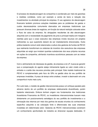26
O processo de desalavancagem da companhia é coordenado por meio de garantias
e medidas contábeis, como por exemplo a venda de bens e redução dos
investimentos na atividade principal da empresa. O uso agressivo da alavancagem
financeira também promove soluções imediatas para os problemas de gastos e
custos desnecessários comumente obervados em empresas tradicionais que
possuem diversas áreas de negócios, em função da natural restrição colocada sobre
o fluxo de caixa da empresa. As obrigações resultantes da alta alavancagem
adquirida com a necessidade de pagamento de juros e principal implica em margens
restritas para que o corpo executivo das empresas invista recursos em projetos
ineficientes ou que superávits deixem de ser imediatamente direcionados. Outra
prática bastante comum está relacionada a cultura dos gestores de fundos de PE/VC
que realmente transformam os sistemas de incentivo dos executivos das empresas
adquiridas ao exigir que invistam quantias substanciais dos seus próprios recursos
em ações da companhia, alinhando incentivos econômicos pessoais com as metas
da empresa.
Com o alinhamento de interesses da gestão, da empresa e do LP, busca-se garantir
que a compensação do agente esteja intimamente ligada ao valor criado entre a
entrada e a saída dos recursos providos pelo principal. Este modelo tradicional de
PE/VC é complementado pelo foco do GPs na gestão ativa do seu portfólio de
empresas investidas. A prazo de tempo entre analisar, investir e desinvestir em uma
companhia é muito mais curto.
Por outro lado, o modelo de gestão intervencionista possui um enfoque pautado pelo
ativismo dentro de um portfólio de empresas relativamente diversificado, porém
bastante relacionado. Embora tenham origem nos fundamentos dos tradicionais
Investidores Financeiros de PE/VC, os investidores intervencionistas buscam mais
diretamente um posicionamento estratégico do seu portfólio de investimentos e a
otimização dos retornos por meio dos ganhos de escala oriundos do conhecimento
específico adquirido e da colocação forte e diferenciada das suas empresas
investidas em determinado setor. Gestores de PE/VC intervencionistas constroem
um conhecimento aprofundado da indústria ao direcionar equipes dedicadas. O
 