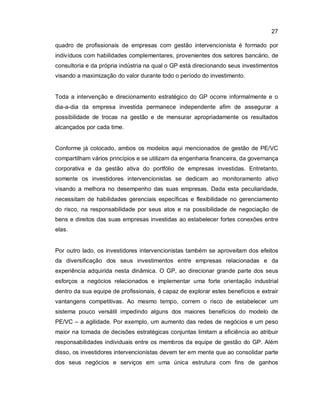 27
quadro de profissionais de empresas com gestão intervencionista é formado por
indivíduos com habilidades complementares, provenientes dos setores bancário, de
consultoria e da própria indústria na qual o GP está direcionando seus investimentos
visando a maximização do valor durante todo o período do investimento.
Toda a intervenção e direcionamento estratégico do GP ocorre informalmente e o
dia-a-dia da empresa investida permanece independente afim de assegurar a
possibilidade de trocas na gestão e de mensurar apropriadamente os resultados
alcançados por cada time.
Conforme já colocado, ambos os modelos aqui mencionados de gestão de PE/VC
compartilham vários princípios e se utilizam da engenharia financeira, da governança
corporativa e da gestão ativa do portfólio de empresas investidas. Entretanto,
somente os investidores intervencionistas se dedicam ao monitoramento ativo
visando a melhora no desempenho das suas empresas. Dada esta peculiaridade,
necessitam de habilidades gerenciais específicas e flexibilidade no gerenciamento
do risco, na responsabilidade por seus atos e na possibilidade de negociação de
bens e direitos das suas empresas investidas ao estabelecer fortes conexões entre
elas.
Por outro lado, os investidores intervencionistas também se aproveitam dos efeitos
da diversificação dos seus investimentos entre empresas relacionadas e da
experiência adquirida nesta dinâmica. O GP, ao direcionar grande parte dos seus
esforços a negócios relacionados e implementar uma forte orientação industrial
dentro da sua equipe de profissionais, é capaz de explorar estes benefícios e extrair
vantangens competitivas. Ao mesmo tempo, correm o risco de estabelecer um
sistema pouco versátil impedindo alguns dos maiores benefícios do modelo de
PE/VC – a agilidade. Por exemplo, um aumento das redes de negócios e um peso
maior na tomada de decisões estratégicas conjuntas limitam a eficiência ao atribuir
responsabilidades individuais entre os membros da equipe de gestão do GP. Além
disso, os investidores intervencionistas devem ter em mente que ao consolidar parte
dos seus negócios e serviços em uma única estrutura com fins de ganhos
 