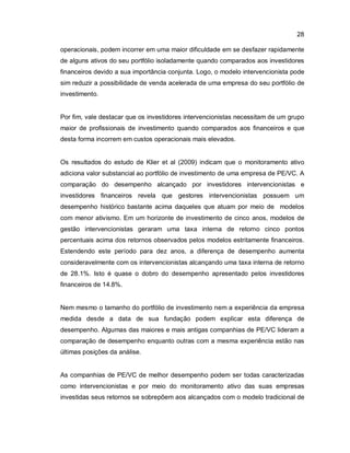 28
operacionais, podem incorrer em uma maior dificuldade em se desfazer rapidamente
de alguns ativos do seu portfólio isoladamente quando comparados aos investidores
financeiros devido a sua importância conjunta. Logo, o modelo intervencionista pode
sim reduzir a possibilidade de venda acelerada de uma empresa do seu portfólio de
investimento.
Por fim, vale destacar que os investidores intervencionistas necessitam de um grupo
maior de profissionais de investimento quando comparados aos financeiros e que
desta forma incorrem em custos operacionais mais elevados.
Os resultados do estudo de Klier et al (2009) indicam que o monitoramento ativo
adiciona valor substancial ao portfólio de investimento de uma empresa de PE/VC. A
comparação do desempenho alcançado por investidores intervencionistas e
investidores financeiros revela que gestores intervencionistas possuem um
desempenho histórico bastante acima daqueles que atuam por meio de modelos
com menor ativismo. Em um horizonte de investimento de cinco anos, modelos de
gestão intervencionistas geraram uma taxa interna de retorno cinco pontos
percentuais acima dos retornos observados pelos modelos estritamente financeiros.
Estendendo este período para dez anos, a diferença de desempenho aumenta
consideravelmente com os intervencionistas alcançando uma taxa interna de retorno
de 28.1%. Isto é quase o dobro do desempenho apresentado pelos investidores
financeiros de 14.8%.
Nem mesmo o tamanho do portfólio de investimento nem a experiência da empresa
medida desde a data de sua fundação podem explicar esta diferença de
desempenho. Algumas das maiores e mais antigas companhias de PE/VC lideram a
comparação de desempenho enquanto outras com a mesma experiência estão nas
últimas posições da análise.
As companhias de PE/VC de melhor desempenho podem ser todas caracterizadas
como intervencionistas e por meio do monitoramento ativo das suas empresas
investidas seus retornos se sobrepõem aos alcançados com o modelo tradicional de
 