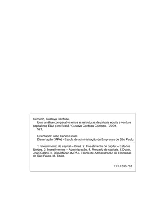 Comodo, Gustavo Cardoso.
Uma análise comparativa entre as estruturas de private equity e venture
capital nos EUA e no Brasil / Gustavo Cardoso Comodo. - 2009.
52 f.
Orientador: João Carlos Douat.
Dissertação (MPA) - Escola de Administração de Empresas de São Paulo.
1. Investimento de capital -- Brasil. 2. Investimento de capital – Estados
Unidos. 3. Investimentos – Administração. 4. Mercado de capitais. I. Douat,
João Carlos. II. Dissertação (MPA) - Escola de Administração de Empresas
de São Paulo. III. Título.
CDU 336.767
 