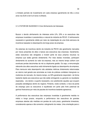 30
o limitado período de investimento em cada empresa (geralmente de três a cinco
anos nos EUA e de 6 a 8 anos no Brasil).
3.1.2 FATOR DE SUCESSO II: Criar Alinhamento de Interesses
Buscar o devido alinhamento de interesse entre LPs, GPs e os executivos das
empresas investidas é característico e natural da indústria de PE/VC. O alinhamento
necessário é geralmente obtido por meio da implantação de uma forte estrutura de
incentivos baseada no desempenho de longo prazo da empresa.
Os sistemas de incentivos dentro da indústria de PE/VC são geralmente marcados
por riscos presentes de altos e baixos aos executivos das empresas. Geralmente,
estes executivos são obrigados a investir parte de seus próprios recursos na
empresa que estão gerindo diretamente. Por meio destas inversões, participam
diretamente do aumento do valor da empresa, mas ao mesmo tempo sofrem com
eventuais perdas decorrentes da má ou displicente gestão. Ou seja, a remuneração
relevante dos altos executivos está intimamente ligada ao desempenho da empresa.
Para mensurar este desempenho são adotadas métricas diretamente relacionadas
ao retorno real gerado aos acionistas ao invés de práticas contábeis intangíveis ou
modismos de mercado. Ao mesmo tempo, os GPs geralmente respondem de forma
bastante rápida aos executivos que não estão entregando ou gerando os resultados
esperados, ora dando o suporte necessário, ora substituindo aqueles que ocupam
posições estratégicas dentro do negócio. Portanto, neste contexto, o risco da perda
de emprego para os executivos é equilibrado em parte pelo forte potencial de
ganhos financeiros por meio de pacotes de incentivos bastante agressivos.
A performance dos executivos das empresas investidas é geralmente medida no
médio e longo prazos, enquanto a performance dos executivos de grandes
empresas abertas são medidas em janelas de curto prazo, geralmente trimestrais,
considerando apenas e tão somente o atingimento de metas. Uma orientação para o
 