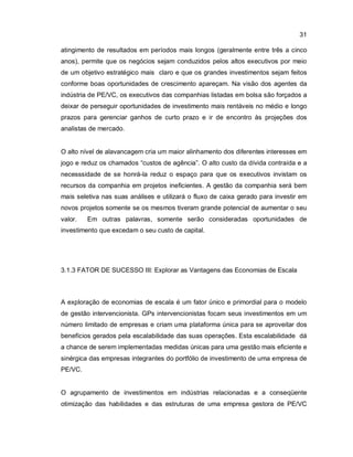 31
atingimento de resultados em períodos mais longos (geralmente entre três a cinco
anos), permite que os negócios sejam conduzidos pelos altos executivos por meio
de um objetivo estratégico mais claro e que os grandes investimentos sejam feitos
conforme boas oportunidades de crescimento apareçam. Na visão dos agentes da
indústria de PE/VC, os executivos das companhias listadas em bolsa são forçados a
deixar de perseguir oportunidades de investimento mais rentáveis no médio e longo
prazos para gerenciar ganhos de curto prazo e ir de encontro às projeções dos
analistas de mercado.
O alto nível de alavancagem cria um maior alinhamento dos diferentes interesses em
jogo e reduz os chamados “custos de agência”. O alto custo da dívida contraída e a
necesssidade de se honrá-la reduz o espaço para que os executivos invistam os
recursos da companhia em projetos ineficientes. A gestão da companhia será bem
mais seletiva nas suas análises e utilizará o fluxo de caixa gerado para investir em
novos projetos somente se os mesmos tiveram grande potencial de aumentar o seu
valor. Em outras palavras, somente serão consideradas oportunidades de
investimento que excedam o seu custo de capital.
3.1.3 FATOR DE SUCESSO III: Explorar as Vantagens das Economias de Escala
A exploração de economias de escala é um fator único e primordial para o modelo
de gestão intervencionista. GPs intervencionistas focam seus investimentos em um
número limitado de empresas e criam uma plataforma única para se aproveitar dos
benefícios gerados pela escalabilidade das suas operações. Esta escalabilidade dá
a chance de serem implementadas medidas únicas para uma gestão mais eficiente e
sinérgica das empresas integrantes do portfólio de investimento de uma empresa de
PE/VC.
O agrupamento de investimentos em indústrias relacionadas e a conseqüente
otimização das habilidades e das estruturas de uma empresa gestora de PE/VC
 
