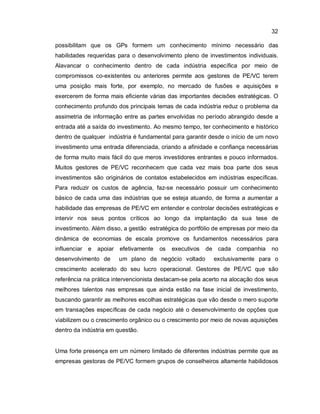 32
possibilitam que os GPs formem um conhecimento mínimo necessário das
habilidades requeridas para o desenvolvimento pleno de investimentos individuais.
Alavancar o conhecimento dentro de cada indústria específica por meio de
compromissos co-existentes ou anteriores permite aos gestores de PE/VC terem
uma posição mais forte, por exemplo, no mercado de fusões e aquisições e
exercerem de forma mais eficiente várias das importantes decisões estratégicas. O
conhecimento profundo dos principais temas de cada indústria reduz o problema da
assimetria de informação entre as partes envolvidas no período abrangido desde a
entrada até a saída do investimento. Ao mesmo tempo, ter conhecimento e histórico
dentro de qualquer indústria é fundamental para garantir desde o início de um novo
investimento uma entrada diferenciada, criando a afinidade e confiança necessárias
de forma muito mais fácil do que meros investidores entrantes e pouco informados.
Muitos gestores de PE/VC reconhecem que cada vez mais boa parte dos seus
investimentos são originários de contatos estabelecidos em indústrias específicas.
Para reduzir os custos de agência, faz-se necessário possuir um conhecimento
básico de cada uma das indústrias que se esteja atuando, de forma a aumentar a
habilidade das empresas de PE/VC em entender e controlar decisões estratégicas e
intervir nos seus pontos críticos ao longo da implantação da sua tese de
investimento. Além disso, a gestão estratégica do portfólio de empresas por meio da
dinâmica de economias de escala promove os fundamentos necessários para
influenciar e apoiar efetivamente os executivos de cada companhia no
desenvolvimento de um plano de negócio voltado exclusivamente para o
crescimento acelerado do seu lucro operacional. Gestores de PE/VC que são
referência na prática intervencionista destacam-se pela acerto na alocação dos seus
melhores talentos nas empresas que ainda estão na fase inicial de investimento,
buscando garantir as melhores escolhas estratégicas que vão desde o mero suporte
em transações específicas de cada negócio até o desenvolvimento de opções que
viabilizem ou o crescimento orgânico ou o crescimento por meio de novas aquisições
dentro da indústria em questão.
Uma forte presença em um número limitado de diferentes indústrias permite que as
empresas gestoras de PE/VC formem grupos de conselheiros altamente habilidosos
 