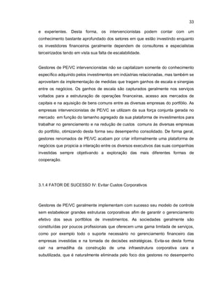33
e experientes. Desta forma, os intervencionistas podem contar com um
conhecimento bastante aprofundado dos setores em que estão investindo enquanto
os investidores financeiros geralmente dependem de consultores e especialistas
terceirizados tendo em vista sua falta de escalabilidade.
Gestores de PE/VC intervencionistas não se capitalizam somente do conhecimento
específico adquirido pelos investimentos em indústrias relacionadas, mas também se
aproveitam da implementação de medidas que tragam ganhos de escala e sinergias
entre os negócios. Os ganhos de escala são capturados geralmente nos serviços
voltados para a estruturação de operações financeiras, acesso aos mercados de
capitais e na aquisição de bens comuns entre as diversas empresas do portfólio. As
empresas intervencionistas de PE/VC se utilizam da sua força conjunta gerada no
mercado em função do tamanho agregado da sua plataforma de investimentos para
trabalhar no gerenciamento e na redução de custos comuns às diversas empresas
do portfólio, otimizando desta forma seu desempenho consolidado. De forma geral,
gestores renomados de PE/VC acabam por criar informalmente uma plataforma de
negócios que propicia a interação entre os diversos executivos das suas companhias
investidas sempre objetivando a exploração das mais diferentes formas de
cooperação.
3.1.4 FATOR DE SUCESSO IV: Evitar Custos Corporativos
Gestores de PE/VC geralmente implementam com sucesso seu modelo de controle
sem estabelecer grandes estruturas corporativas afim de garantir o gerenciamento
efetivo dos seus portfólios de investimentos. As sociedades geralmente são
constituídas por poucos profissionais que oferecem uma gama limitada de serviços,
como por exemplo todo o suporte necessário no gerenciamento financeiro das
empresas investidas e na tomada de decisões estratégicas. Evita-se desta forma
cair na armadilha da construção de uma infraestrutura corporativa cara e
subutilizada, que é naturaImente eliminada pelo foco dos gestores no desempenho
 
