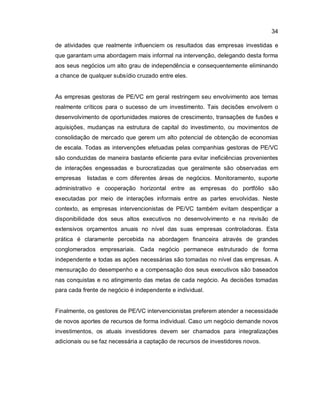 34
de atividades que realmente influenciem os resultados das empresas investidas e
que garantam uma abordagem mais informal na intervenção, delegando desta forma
aos seus negócios um alto grau de independência e consequentemente eliminando
a chance de qualquer subsídio cruzado entre eles.
As empresas gestoras de PE/VC em geral restringem seu envolvimento aos temas
realmente críticos para o sucesso de um investimento. Tais decisões envolvem o
desenvolvimento de oportunidades maiores de crescimento, transações de fusões e
aquisições, mudanças na estrutura de capital do investimento, ou movimentos de
consolidação de mercado que gerem um alto potencial de obtenção de economias
de escala. Todas as intervenções efetuadas pelas companhias gestoras de PE/VC
são conduzidas de maneira bastante eficiente para evitar ineficiências provenientes
de interações engessadas e burocratizadas que geralmente são observadas em
empresas listadas e com diferentes áreas de negócios. Monitoramento, suporte
administrativo e cooperação horizontal entre as empresas do portfólio são
executadas por meio de interações informais entre as partes envolvidas. Neste
contexto, as empresas intervencionistas de PE/VC também evitam desperdiçar a
disponibilidade dos seus altos executivos no desenvolvimento e na revisão de
extensivos orçamentos anuais no nível das suas empresas controladoras. Esta
prática é claramente percebida na abordagem financeira através de grandes
conglomerados empresariais. Cada negócio permanece estruturado de forma
independente e todas as ações necessárias são tomadas no nível das empresas. A
mensuração do desempenho e a compensação dos seus executivos são baseados
nas conquistas e no atingimento das metas de cada negócio. As decisões tomadas
para cada frente de negócio é independente e individual.
Finalmente, os gestores de PE/VC intervencionistas preferem atender a necessidade
de novos aportes de recursos de forma individual. Caso um negócio demande novos
investimentos, os atuais investidores devem ser chamados para integralizações
adicionais ou se faz necessária a captação de recursos de investidores novos.
 