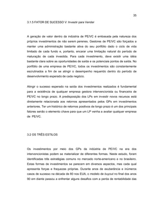 35
3.1.5 FATOR DE SUCESSO V: Investir para Vender
A geração de valor dentro da indústria de PE/VC é embasada pela natureza dos
próprios investimentos de não serem perenes. Gestores de PE/VC são forçados a
manter uma administração bastante ativa do seu portfólio dado o ciclo de vida
limitado de cada fundo e, portanto, encarar uma limitação natural do período de
maturação de cada investida. Para cada investimento, deve exisitr uma idéia
bastante clara sobre as oportunidades de saída e os potenciais pontos de saída. No
portfólio de uma empresa de PE/VC, todos os investimentos são constantemente
escrutinados a fim de se atingir o desempenho requerido dentro do período de
desenvolvimento esperado de cada negócio.
Atingir o sucesso esperado na saída dos investimentos realizados é fundamental
para a existência de qualquer empresa gestora intervencionista ou financeira de
PE/VC no longo prazo. A predisposição dos LPs em investir novos recursos está
diretamente relacionada aos retornos apresentados pelos GPs em investimentos
anteriores. Ter um histórico de retornos positivos de longo prazo é um dos principais
fatores senão o elemento chave para que um LP venha a avaliar qualquer empresa
de PE/VC.
3.2 OS TRÊS ESTILOS
Os investimentos por meio dos GPs da indústria de PE/VC na era dos
intervencionistas podem se materializar de diferentes formas. Neste estudo, foram
identificadas três estratégias comuns no mercado norte-americano e no brasileiro.
Estas formas de investimentos se parecem em diversos aspectos, mas cada qual
apresenta forças e fraquezas próprias. Durante anos de exuberância e inúmeros
casos de sucesso na década de 80 nos EUA, o modelo de buyout no final dos anos
90 em diante passou a enfrentar alguns desafios com a perda de rentabilidade das
 