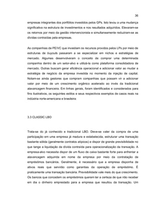36
empresas integrantes dos portfólios investidos pelos GPs. Isto levou a uma mudança
significativa na estrutura de investimentos e nos resultados adquiridos. Elevaram-se
os retornos por meio da gestão intervencionista e simultaneamente reduziram-se as
dívidas contraídas pela empresas.
As companhias de PE/VC que investiam os recursos providos pelos LPs por meio de
estruturas de buyouts passaram a se especializar em nichos e estratégias de
mercado. Algumas desenvolveram o conceito de comprar uma determinada
companhia dentro de um setor-alvo e utilizá-la como plataforma consolidadora de
mercado. Outras buscam gerar eficiência operacional e adicionar valor ao mudar a
estratégia de negócio da empresa investida no momento da injeção de capital.
Notam-se ainda gestores que compram companhias que possam vir a adicionar
valor por meio de um crescimento orgânico acelerado ao invés da tradicional
alavancagem financeira. Em linhas gerais, foram identificados e considerados para
fins ilustrativos, os seguintes estilos e seus respectivos exemplos de casos reais na
indústria norte-americana e brasileira:
3.3 CLASSIC LBO
Trata-se do já conhecido e tradicional LBO. Deve-se valer da compra de uma
participação em uma empresa já madura e estabelecida, estruturar uma transação
bastante sólida (geralmente contratos atípicos) e dispor de grande previsibilidade no
que tange a liquidação da dívida contraída para operacionalização da transação. A
empresa-alvo necessita dispor de um fluxo de caixa bastante forte para enfrentar a
alavancagem adquirida em nome da empresa por meio da contratação de
empréstimos bancários. Geralmente, é necessário que a empresa disponha de
ativos reais que servirão como garantias da operação de empréstimo. É
praticamente uma transação bancária. Previsibilidade vale mais do que crescimento.
Os bancos que concedem os empréstimos querem ter a certeza de que irão receber
em dia o dinheiro emprestado para a empresa que resultou da transação. Um
 