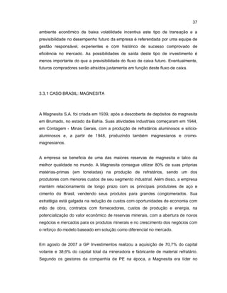 37
ambiente econômico de baixa volatilidade incentiva este tipo de transação e a
previsibilidade no desempenho futuro da empresa é referendada por uma equipe de
gestão responsável, experientes e com histórico de sucesso comprovado de
eficiência no mercado. As possibilidades de saída deste tipo de investimento é
menos importante do que a previsibilidade do fluxo de caixa futuro. Eventualmente,
futuros compradores serão atraídos justamente em função deste fluxo de caixa.
3.3.1 CASO BRASIL: MAGNESITA
A Magnesita S.A. foi criada em 1939, após a descoberta de depósitos de magnesita
em Brumado, no estado da Bahia. Suas atividades industriais começaram em 1944,
em Contagem - Minas Gerais, com a produção de refratários aluminosos e silício-
aluminosos e, a partir de 1948, produzindo também magnesianos e cromo-
magnesianos.
A empresa se beneficia de uma das maiores reservas de magnesita e talco da
melhor qualidade no mundo. A Magnesita consegue utilizar 80% de suas próprias
matérias-primas (em toneladas) na produção de refratários, sendo um dos
produtores com menores custos de seu segmento industrial. Além disso, a empresa
mantém relacionamento de longo prazo com os principais produtores de aço e
cimento do Brasil, vendendo seus produtos para grandes conglomerados. Sua
estratégia está galgada na redução de custos com oportunidades de economia com
mão de obra, contratos com fornecedores, custos de produção e energia, na
potencialização do valor econômico de reservas minerais, com a abertura de novos
negócios e mercados para os produtos minerais e no crescimento dos negócios com
o reforço do modelo baseado em solução como diferencial no mercado.
Em agosto de 2007 a GP Investimentos realizou a aquisição de 70,7% do capital
votante e 38,6% do capital total da mineradora e fabricante de material refratário.
Segundo os gestores da companhia de PE na época, a Magnesita era líder no
 