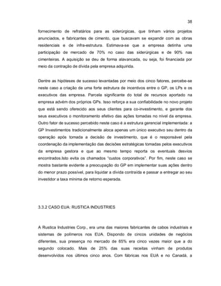 38
fornecimento de refratários para as siderúrgicas, que tinham vários projetos
anunciados, e fabricantes de cimento, que buscavam se expandir com as obras
residenciais e de infra-estrutura. Estimava-se que a empresa detinha uma
participação de mercado de 70% no caso das siderúrgicas e de 90% nas
cimenteiras. A aquisição se deu de forma alavancada, ou seja, foi financiada por
meio da contração de dívida pela empresa adquirida.
Dentre as hipóteses de sucesso levantadas por meio dos cinco fatores, percebe-se
neste caso a criação de uma forte estrutura de incentivos entre o GP, os LPs e os
executivos das empresa. Parcela significante do total de recursos aportado na
empresa advém dos próprios GPs. Isso reforça a sua confiabilidade no novo projeto
que está sendo oferecido aos seus clientes para co-investimento, e garante dos
seus executivos o monitoramento efetivo das ações tomadas no nível da empresa.
Outro fator de sucesso percebido neste caso é a estrutura gerencial implementada: a
GP Investimentos tradicionalmente aloca apenas um único executivo seu dentro da
operação após tomada a decisão de investimento, que é o responsável pela
coordenação da implementação das decisões estratégicas tomadas pelos executivos
da empresa gestora e que ao mesmo tempo reporta os eventuais desvios
encontrados.Isto evita os chamados “custos corporativos”. Por fim, neste caso se
mostra bastante evidente a preocupação do GP em implementar suas ações dentro
do menor prazo possível, para liquidar a dívida contraída e passar a entregar ao seu
investidor a taxa mínima de retorno esperada.
3.3.2 CASO EUA: RUSTICA INDUSTRIES
A Rustica Industries Corp., era uma das maiores fabricantes de cabos industriais e
sistemas de polímeros nos EUA. Dispondo de cincos unidades de negócios
diferentes, sua presença no mercado de 65% era cinco vezes maior que a do
segundo colocado. Mais de 25% das suas receitas vinham de produtos
desenvolvidos nos últimos cinco anos. Com fábricas nos EUA e no Canadá, a
 