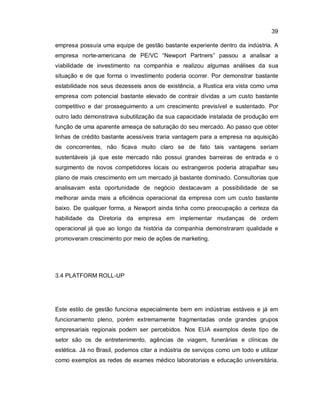 39
empresa possuía uma equipe de gestão bastante experiente dentro da indústria. A
empresa norte-americana de PE/VC “Newport Partners” passou a analisar a
viabilidade de investimento na companhia e realizou algumas análises da sua
situação e de que forma o investimento poderia ocorrer. Por demonstrar bastante
estabilidade nos seus dezesseis anos de existência, a Rustica era vista como uma
empresa com potencial bastante elevado de contrair dívidas a um custo bastante
competitivo e dar prosseguimento a um crescimento previsível e sustentado. Por
outro lado demonstrava subutilização da sua capacidade instalada de produção em
função de uma aparente ameaça de saturação do seu mercado. Ao passo que obter
linhas de crédito bastante acessíveis traria vantagem para a empresa na aquisição
de concorrentes, não ficava muito claro se de fato tais vantagens seriam
sustentáveis já que este mercado não possui grandes barreiras de entrada e o
surgimento de novos competidores locais ou estrangeiros poderia atrapalhar seu
plano de mais crescimento em um mercado já bastante dominado. Consultorias que
analisavam esta oportunidade de negócio destacavam a possibilidade de se
melhorar ainda mais a eficiência operacional da empresa com um custo bastante
baixo. De qualquer forma, a Newport ainda tinha como preocupação a certeza da
habilidade da Diretoria da empresa em implementar mudanças de ordem
operacional já que ao longo da história da companhia demonstraram qualidade e
promoveram crescimento por meio de ações de marketing.
3.4 PLATFORM ROLL-UP
Este estilo de gestão funciona especialmente bem em indústrias estáveis e já em
funcionamento pleno, porém extremamente fragmentadas onde grandes grupos
empresariais regionais podem ser percebidos. Nos EUA exemplos deste tipo de
setor são os de entretenimento, agências de viagem, funerárias e clínicas de
estética. Já no Brasil, podemos citar a indústria de serviços como um todo e utilizar
como exemplos as redes de exames médico laboratoriais e educação universitária.
 