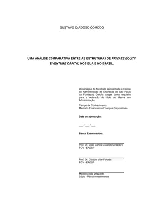 GUSTAVO CARDOSO COMODO
UMA ANÁLISE COMPARATIVA ENTRE AS ESTRUTURAS DE PRIVATE EQUITY
E VENTURE CAPITAL NOS EUA E NO BRASIL.
Dissertação de Mestrado apresentada à Escola
de Administração de Empresas de São Paulo
da Fundação Getulio Vargas como requisito
para a obtenção do título de Mestre em
Administração.
Campo de Conhecimento:
Mercado Financeiro e Finanças Corporativas.
Data de aprovação:
___ / ___ / ___
Banca Examinadora:
Prof. Dr. João Carlos Douat (Orientador)
FGV - EAESP
Prof. Dr. Cláudio Vilar Furtado
FGV - EAESP
Marco Nicola D’Ippólito
Sócio - Pátria Investimentos
 