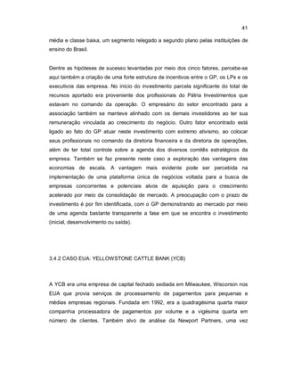 41
média e classe baixa, um segmento relegado a segundo plano pelas instituições de
ensino do Brasil.
Dentre as hipóteses de sucesso levantadas por meio dos cinco fatores, percebe-se
aqui também a criação de uma forte estrutura de incentivos entre o GP, os LPs e os
executivos das empresa. No início do investimento parcela significante do total de
recursos aportado era proveniente dos profissionais do Pátria Investimentos que
estavam no comando da operação. O empresário do setor encontrado para a
associação também se manteve alinhado com os demais investidores ao ter sua
remuneração vinculada ao crescimento do negócio. Outro fator encontrado está
ligado ao fato do GP atuar neste investimento com extremo ativismo, ao colocar
seus profissionais no comando da diretoria financeira e da diretoria de operações,
além de ter total controle sobre a agenda dos diversos comitês estratégicos da
empresa. Também se faz presente neste caso a exploração das vantagens das
economias de escala. A vantagem mais evidente pode ser percebida na
implementação de uma plataforma única de negócios voltada para a busca de
empresas concorrentes e potenciais alvos de aquisição para o crescimento
acelerado por meio da consolidação de mercado. A preocupação com o prazo de
investimento é por fim identificada, com o GP demonstrando ao mercado por meio
de uma agenda bastante transparente a fase em que se encontra o investimento
(inicial, desenvolvimento ou saída).
3.4.2 CASO EUA: YELLOWSTONE CATTLE BANK (YCB)
A YCB era uma empresa de capital fechado sediada em Milwaukee, Wisconsin nos
EUA que provia serviços de processamento de pagamentos para pequenas e
médias empresas regionais. Fundada em 1992, era a quadragésima quarta maior
companhia processadora de pagamentos por volume e a vigésima quarta em
número de clientes. Também alvo de análise da Newport Partners, uma vez
 