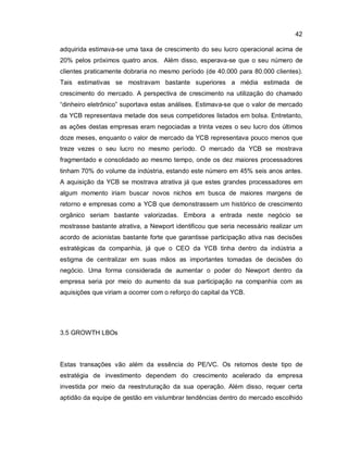 42
adquirida estimava-se uma taxa de crescimento do seu lucro operacional acima de
20% pelos próximos quatro anos. Além disso, esperava-se que o seu número de
clientes praticamente dobraria no mesmo período (de 40.000 para 80.000 clientes).
Tais estimativas se mostravam bastante superiores a média estimada de
crescimento do mercado. A perspectiva de crescimento na utilização do chamado
“dinheiro eletrônico” suportava estas análises. Estimava-se que o valor de mercado
da YCB representava metade dos seus competidores listados em bolsa. Entretanto,
as ações destas empresas eram negociadas a trinta vezes o seu lucro dos últimos
doze meses, enquanto o valor de mercado da YCB representava pouco menos que
treze vezes o seu lucro no mesmo período. O mercado da YCB se mostrava
fragmentado e consolidado ao mesmo tempo, onde os dez maiores processadores
tinham 70% do volume da indústria, estando este número em 45% seis anos antes.
A aquisição da YCB se mostrava atrativa já que estes grandes processadores em
algum momento iriam buscar novos nichos em busca de maiores margens de
retorno e empresas como a YCB que demonstrassem um histórico de crescimento
orgânico seriam bastante valorizadas. Embora a entrada neste negócio se
mostrasse bastante atrativa, a Newport identificou que seria necessário realizar um
acordo de acionistas bastante forte que garantisse participação ativa nas decisões
estratégicas da companhia, já que o CEO da YCB tinha dentro da indústria a
estigma de centralizar em suas mãos as importantes tomadas de decisões do
negócio. Uma forma considerada de aumentar o poder do Newport dentro da
empresa seria por meio do aumento da sua participação na companhia com as
aquisições que viriam a ocorrer com o reforço do capital da YCB.
3.5 GROWTH LBOs
Estas transações vão além da essência do PE/VC. Os retornos deste tipo de
estratégia de investimento dependem do crescimento acelerado da empresa
investida por meio da reestruturação da sua operação. Além disso, requer certa
aptidão da equipe de gestão em vislumbrar tendências dentro do mercado escolhido
 