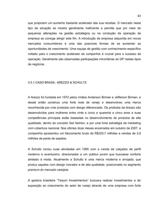 43
que propiciem um aumento bastante acelerado das sua receitas. O mercado neste
tipo de situação se mostra geralmente ineficiente e permite que por meio de
pequenas alterações na gestão estratégica ou na condução da operação da
empresa se consiga atingir este fim. A introdução da empresa adquirida em novos
mercados consumidores é uma das possíveis formas de se aumentar as
oportunidades de crescimento. Uma equipe de gestão com conhecimento específico
voltado para o crescimento acelerado da companhia é crucial para o sucesso da
operação. Geralmente são observadas participações minoritárias do GP nestes tipos
de negócios.
3.5.1 CASO BRASIL: AREZZO & SCHULTZ
A Arezzo foi fundada em 1972 pelos irmãos Anderson Birman e Jefferson Birman, e
desde então construiu uma forte rede de varejo e desenvolveu uma marca
reconhecida por criar produtos com design diferenciado. Os produtos da Arezzo são
desenvolvidos para mulheres entre vinte e cinco e quarenta e cinco anos e suas
competências principais estão baseadas no desenvolvimento de produtos de alta
qualidade, dentro do conceito fast fashion, e por uma forte estratégia de marketing
com cobertura nacional. Nos últimos doze meses encerrados em outubro de 2007, a
companhia apresentou um faturamento bruto de R$220,7 milhões e vendas de 2,8
milhões de pares de sapatos.
A Schultz iniciou suas atividades em 1995 com a venda de calçados de perfil
moderno e aventureiro, direcionados a um público jovem que buscasse conforto
atrelado à moda. Atualmente a Schultz é uma marca moderna e arrojada, que
produz sapatos com design inovador e de alta qualidade, posicionada no segmento
premium do mercado varejista.
A gestora brasileira “Tarpon Investimentos” buscava realizar investimentos e ter
exposição ao crescimento do setor de varejo através de uma empresa com forte
 