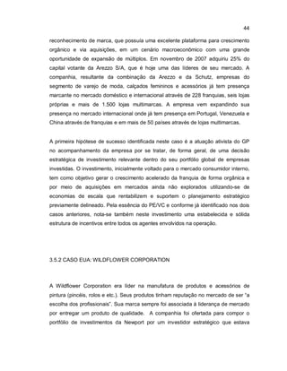 44
reconhecimento de marca, que possuía uma excelente plataforma para crescimento
orgânico e via aquisições, em um cenário macroeconômico com uma grande
oportunidade de expansão de múltiplos. Em novembro de 2007 adquiriu 25% do
capital votante da Arezzo S/A, que é hoje uma das líderes de seu mercado. A
companhia, resultante da combinação da Arezzo e da Schutz, empresas do
segmento de varejo de moda, calçados femininos e acessórios já tem presença
marcante no mercado doméstico e internacional através de 228 franquias, seis lojas
próprias e mais de 1.500 lojas multimarcas. A empresa vem expandindo sua
presença no mercado internacional onde já tem presença em Portugal, Venezuela e
China através de franquias e em mais de 50 países através de lojas multimarcas.
A primeira hipótese de sucesso identificada neste caso é a atuação ativista do GP
no acompanhamento da empresa por se tratar, de forma geral, de uma decisão
estratégica de investimento relevante dentro do seu portfólio global de empresas
investidas. O investimento, inicialmente voltado para o mercado consumidor interno,
tem como objetivo gerar o crescimento acelerado da franquia de forma orgânica e
por meio de aquisições em mercados ainda não explorados utilizando-se de
economias de escala que rentabilizem e suportem o planejamento estratégico
previamente delineado. Pela essência do PE/VC e conforme já identificado nos dois
casos anteriores, nota-se também neste investimento uma estabelecida e sólida
estrutura de incentivos entre todos os agentes envolvidos na operação.
3.5.2 CASO EUA: WILDFLOWER CORPORATION
A Wildflower Corporation era líder na manufatura de produtos e acessórios de
pintura (pincéis, rolos e etc.). Seus produtos tinham reputação no mercado de ser “a
escolha dos profissionais”. Sua marca sempre foi associada à liderança de mercado
por entregar um produto de qualidade. A companhia foi ofertada para compor o
portfólio de investimentos da Newport por um investidor estratégico que estava
 
