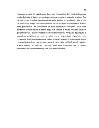 45
realizando a saída do investimento. Com uma necessidade de investimento na sua
produção bastante baixa, apresentava margens de retorno bastante atrativas. Sua
perspectiva de crescimento estava diretamente ligada a economias de rede, já que
de forma mais ampla, complementadores da sua indústria apresentavam também
boas perspectivas de crescimento de suas respectivas operações. Suas lojas
existentes demonstravam bastante força nas vendas e novas unidades estavam
para ser abertas, angariando cada vez mais consumidores. A indústria de produtos e
acessórios de pintura se mostrava relativamente fragmentada. Aquisições pela
companhia de alguns concorrentes trariam automaticamente sinergias provenientes
do reconhecimento da marca e dos canais de distribuição da Wildflower Corporation
e esta agenda se mostrava prioritária entre seus executivos que já tinham
experiência de aproximadamente sete anos nesta indústria.
 