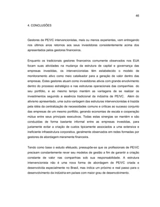 46
4. CONCLUSÕES
Gestores de PE/VC intervencionistas, mais ou menos experientes, vem entregando
nos últimos anos retornos aos seus investidores consistentemente acima dos
apresentados pelos gestores financeiros.
Enquanto os tradicionais gestores financeiros comumente observados nos EUA
focam suas atividades na mudança da estrutura de capital e governança das
empresas investidas, os intervencionistas têm estabelecido o modelo de
monitoramento ativo como meio catalisador para a geração de valor dentro das
empresas. Estes gestores atuam como investidores ativos com grande envolvimento
dentro do processo estratégico e nas estruturas operacionais das companhias do
seu portfólio, e ao mesmo tempo mantém as vantagens de se realizar os
investimentos seguindo a essência tradicional da indústria de PE/VC. Além do
ativismo apresentado, uma outra vantagem das estruturas intervencionistas é trazida
pela idéia da centralização de necessidades comuns e críticas ao sucesso conjunto
das empresas de um mesmo portfólio, gerando economias de escala e cooperação
mútua entre seus principais executivos. Todas estas sinergias se mantém e são
conduzidas de forma bastante informal entre as empresas investidas, para
justamente evitar a criação de custos tipicamente associados a uma extensiva e
ineficiente infraestrutura corporativa, geralmente observados em redes formadas por
gestores de abordagem meramente financeira.
Tendo como base o estudo efetuado, pressupõe-se que os profissionais de PE/VC
precisam constantemente rever seu modelos de gestão a fim de garantir a criação
constante de valor nas companhias sob sua responsabilidade. A estrutura
intervencionista não é uma nova forma de abordagem de PE/VC criada e
desenvolvida especialmente no Brasil, mas indica um próximo e real passo para o
desenvolvimento da indústria em países com maior grau de desenvolvimento.
 