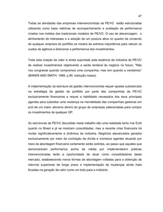 47
Todas as atividades das empresas intervencionistas de PE/VC estão estruturadas
utilizando como base métricas de acompanhamento e avaliação de performance
criados nos moldes dos tradicionais modelos de PE/VC. O uso de alavancagem, o
alinhamento de interesses e a adoção de um postura ativa no quadro de comando
de qualquer empresa do portfólio se mostra de extrema importância para reduzir os
custos de agência e direcionar a performance dos investimentos.
Toda esta criação de valor é ainda suportada pela essência da indústria de PE/VC
de realizar investimentos objetivando a saída rentável do negócio no futuro. "Não
nos congratule quando compramos uma companhia, mas sim quando a vendemos”
(BAKER AND SMITH, 1998, p.90, tradução nossa).
A implementação da estrutura de gestão intervencionista requer ajustes substanciais
na estratégia de gestão de portfólio por parte das companhias de PE/VC
exclusivamente financeiras e requer a habilidade necessária dos seus principais
agentes para subsidiar uma mudança na mentalidade das companhias gestoras em
pról de um maior ativismo dentro do grupo de empresas selecionadas para compor
os investimentos de qualquer GP.
As estrutruras de PE/VC discutidas neste trabalho são uma realidade tanto nos EUA
quanto no Brasil e já se mostram consolidadas, mas a recente crise financeira irá
mudar significativamente a dinâmica da indústria. Negócios alavancados gerados
exclusivamente por meio da contração de dívida e inúmeros agentes atuando por
meio da abordagem financeira certamente serão extintos, ao passo que aqueles que
demonstraram performance acima da média por implementarem práticas
intervencionistas terão a oportunidade de atuar como consolidadores deste
mercado, estabelecendo novos formas de abordagem voltadas para a obtenção de
retornos superiores de longo prazo e implementação de mudanças ainda mais
focadas na geração de valor como um todo para a indústria.
 