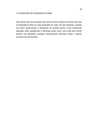 48
4.1 SUGESTÕES DE PESQUISAS FUTURAS
Este estudo tem como proposta final colocar de forma objetiva os pontos que mais
se assemelham dentro de cada abordagem em cada uma das indústrias e aqueles
que foram desenvolvidos e trabalhados de maneira distinta. Como contribuição
esperada, estas semelhanças e diferenças podem servir como base para futuros
estudos que pretendam investigar individualmente potenciais perdas e ganhos
ocorridos com tais escolhas.
 